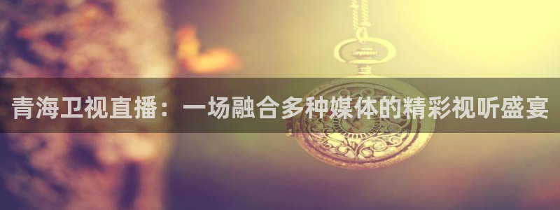 说球帝：青海卫视直播：一场融合多种媒体的精彩视听盛宴